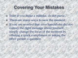 



Even if you make a mistake, do not panic.
There are many ways to save the moment.
If you are worried that your handshake did not
convey the right message about yourself,
simply change the focus of the moment by
offering a quick compliment or asking the
other person a question.

 