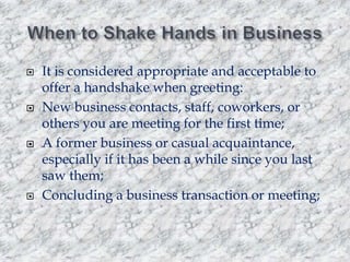 







It is considered appropriate and acceptable to
offer a handshake when greeting:
New business contacts, staff, coworkers, or
others you are meeting for the first time;
A former business or casual acquaintance,
especially if it has been a while since you last
saw them;
Concluding a business transaction or meeting;

 