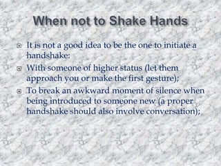





It is not a good idea to be the one to initiate a
handshake:
With someone of higher status (let them
approach you or make the first gesture);
To break an awkward moment of silence when
being introduced to someone new (a proper
handshake should also involve conversation);

 