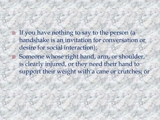 



If you have nothing to say to the person (a
handshake is an invitation for conversation or
desire for social interaction);
Someone whose right hand, arm, or shoulder,
is clearly injured, or they need their hand to
support their weight with a cane or crutches; or

 
