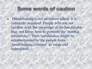 

Handshaking is not an inborn talent. It is
culturally acquired. People who are not
familiar with the meanings of the handshake
may not know how to perform the "normal
handshake". Their handshakes might be
misinterpreted by the people from
„handshaking cultures" as weak and
uninspired.

 