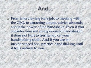 

From interviewing for a job, to meeting with
the CEO, to attracting a mate, advice abounds
about the power of the handshake. Even if you
consider yourself an experienced handshaker,
it does not hurt to freshen up on your
handshaking skills. And if you are an
inexperienced one, practice handshaking until
it feels natural to you.

 