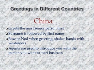 China
 Greets

the most senior person first
 Surname is followed by first name
 Bow or Nod when greeting, shakes hands with
westerners
 Agents are used to introduce you with the
person you want to start business

 