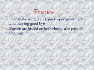 France
 Handshake

is light and quick upon greeting and
when saying good bye
 Women are kissed on both cheeks as a part of
greetings

 