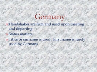 Germany
 Handshakes

are firm and used upon meeting
and departing
 Status matters.
 Titles or surname is used . First name is rarely
used by Germans

 