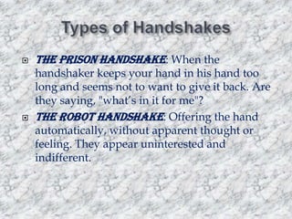 



The prison handshake: When the

handshaker keeps your hand in his hand too
long and seems not to want to give it back. Are
they saying, "what‟s in it for me"?
The robot handshake: Offering the hand
automatically, without apparent thought or
feeling. They appear uninterested and
indifferent.

 