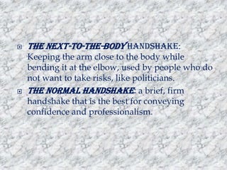 



The next-to-the-body handshake:
Keeping the arm close to the body while
bending it at the elbow, used by people who do
not want to take risks, like politicians.
The normal handshake: a brief, firm
handshake that is the best for conveying
confidence and professionalism.

 