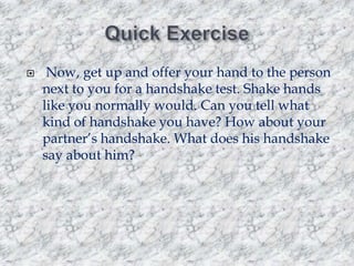 

Now, get up and offer your hand to the person
next to you for a handshake test. Shake hands
like you normally would. Can you tell what
kind of handshake you have? How about your
partner‟s handshake. What does his handshake
say about him?

 