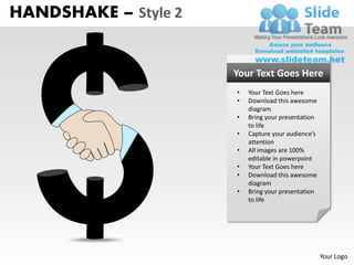HANDSHAKE – Style 2


                      Your Text Goes Here
                      •   Your Text Goes here
                      •   Download this awesome
                          diagram
                      •   Bring your presentation
                          to life
                      •   Capture your audience’s
                          attention
                      •   All images are 100%
                          editable in powerpoint
                      •   Your Text Goes here
                      •   Download this awesome
                          diagram
                      •   Bring your presentation
                          to life




                                                    Your Logo
 