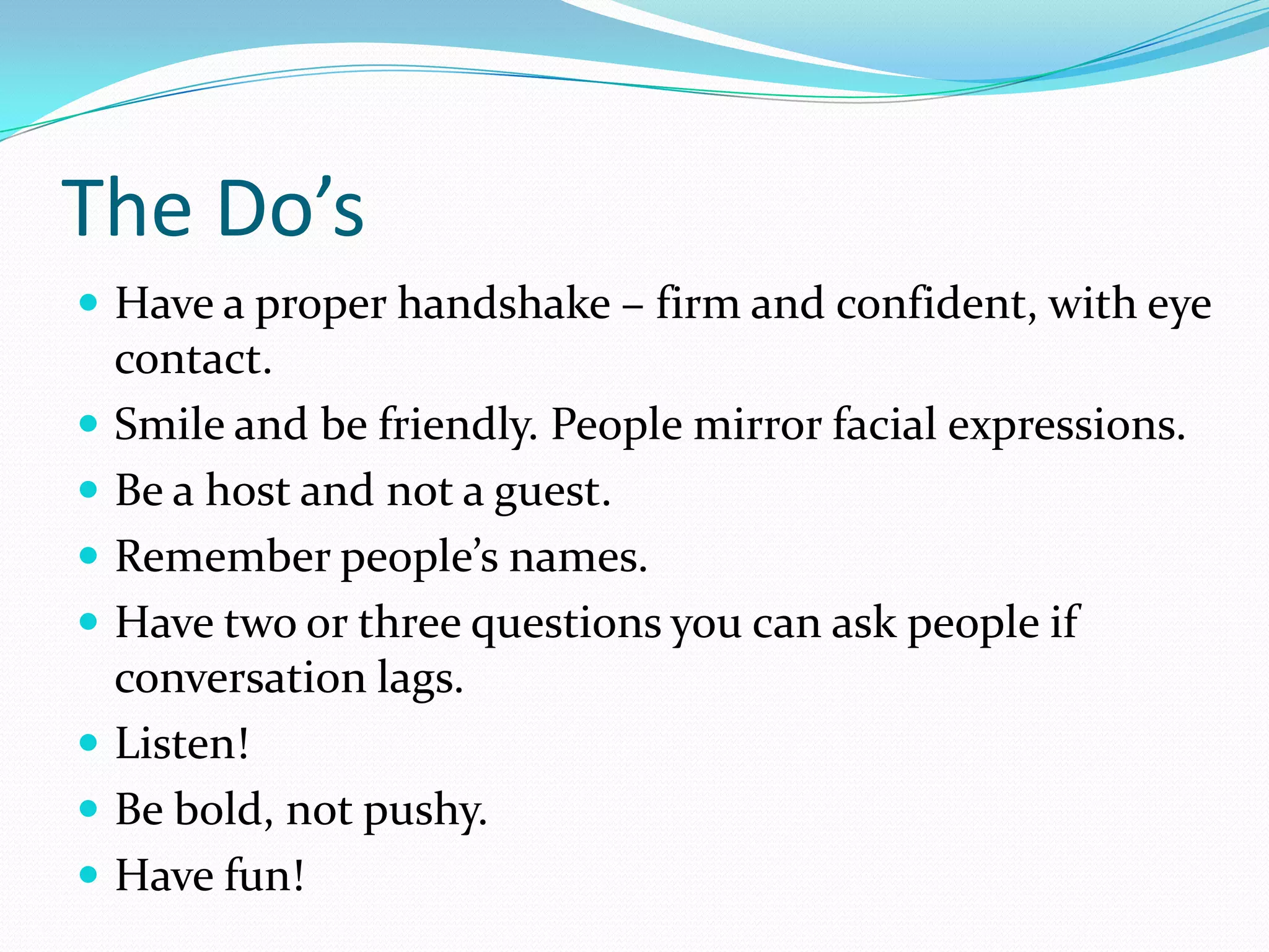 The Do’s
 Have a proper handshake – firm and confident, with eye
    contact.
   Smile and be friendly. People mirror facial expressions.
   Be a host and not a guest.
   Remember people’s names.
   Have two or three questions you can ask people if
    conversation lags.
   Listen!
   Be bold, not pushy.
   Have fun!
 