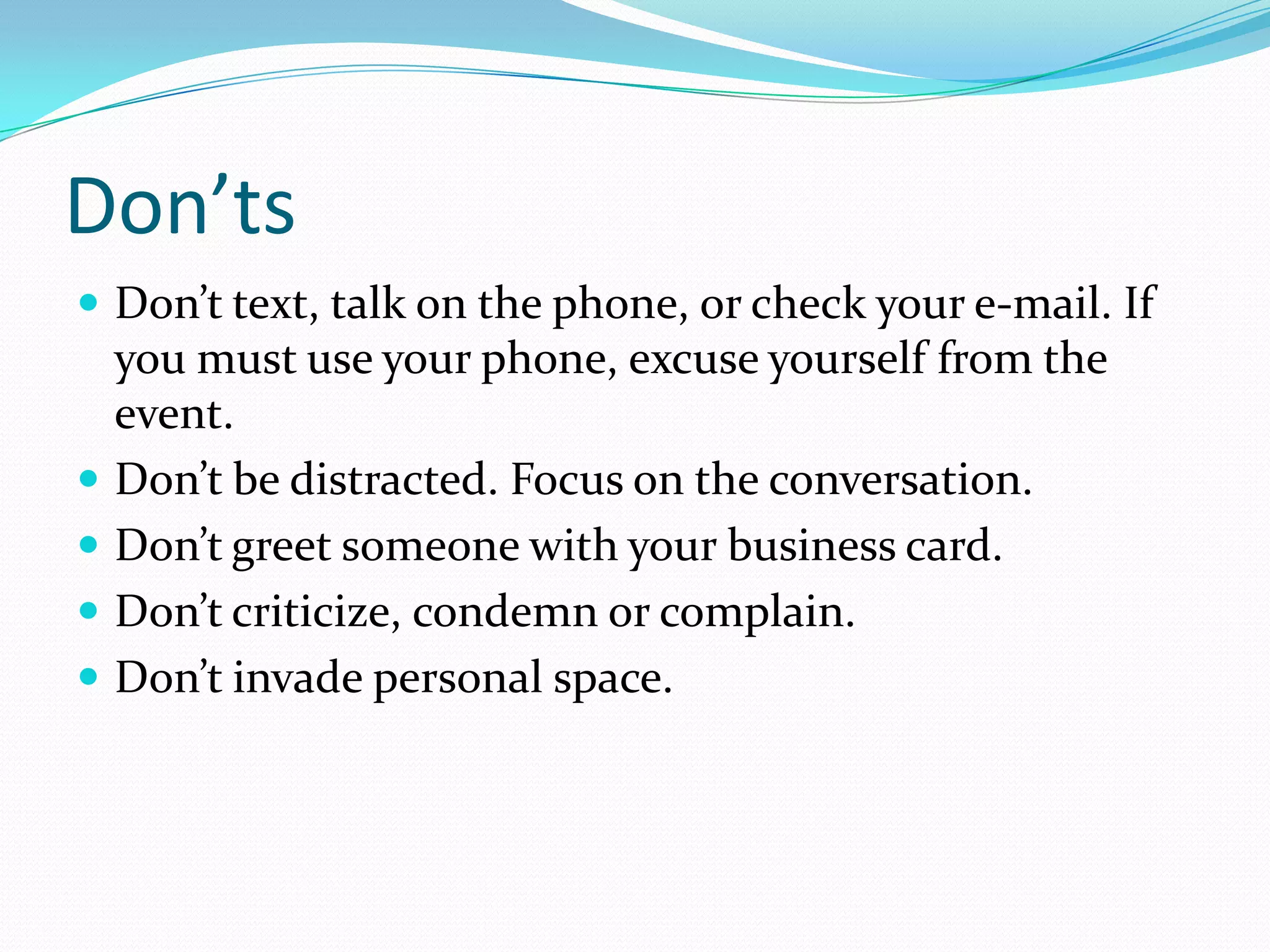 Don’ts
 Don’t text, talk on the phone, or check your e-mail. If
    you must use your phone, excuse yourself from the
    event.
   Don’t be distracted. Focus on the conversation.
   Don’t greet someone with your business card.
   Don’t criticize, condemn or complain.
   Don’t invade personal space.
 