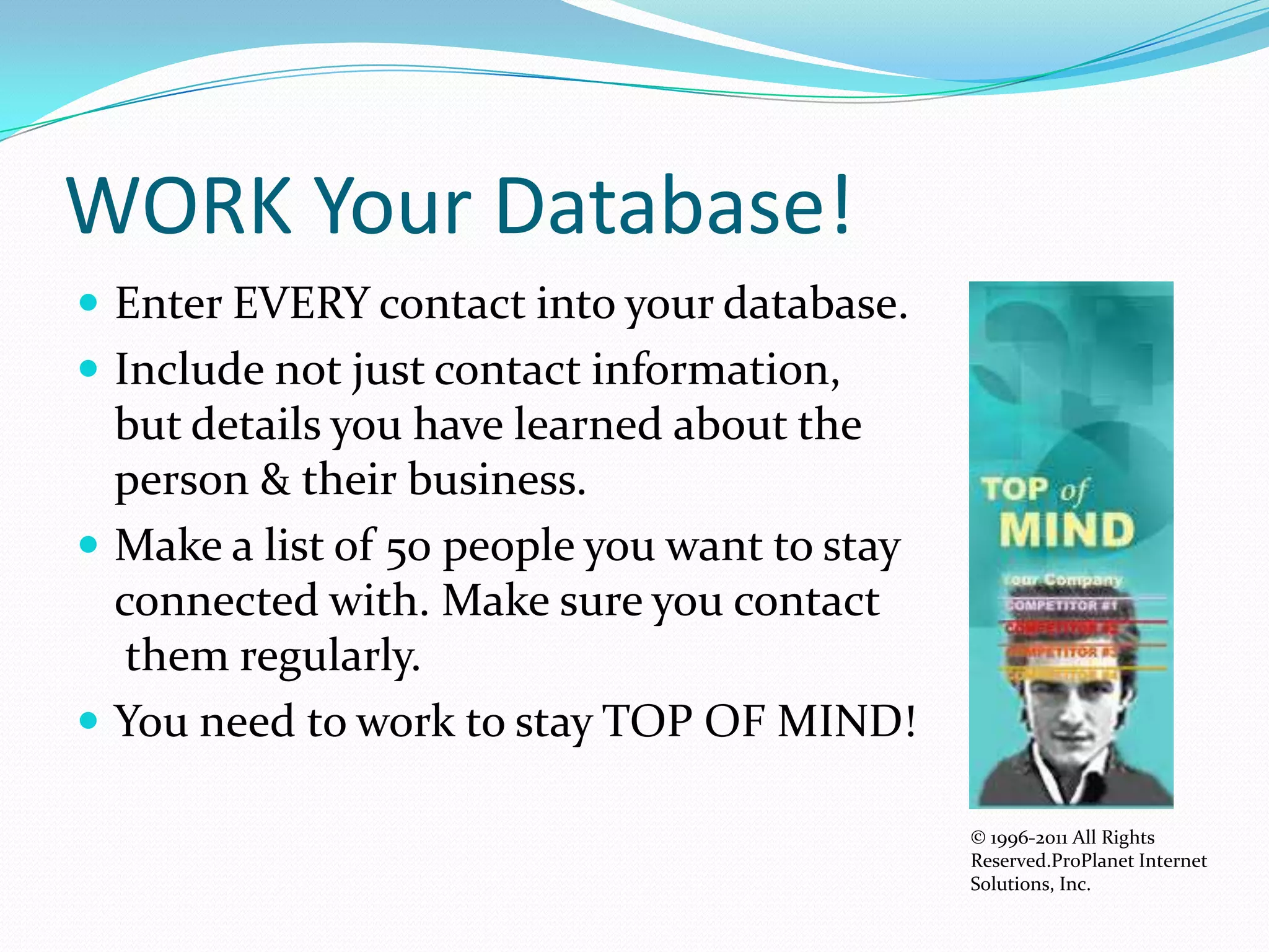 WORK Your Database!
 Enter EVERY contact into your database.
 Include not just contact information,
  but details you have learned about the
  person & their business.
 Make a list of 50 people you want to stay
  connected with. Make sure you contact
   them regularly.
 You need to work to stay TOP OF MIND!

                                              © 1996-2011 All Rights
                                              Reserved.ProPlanet Internet
                                              Solutions, Inc.
 