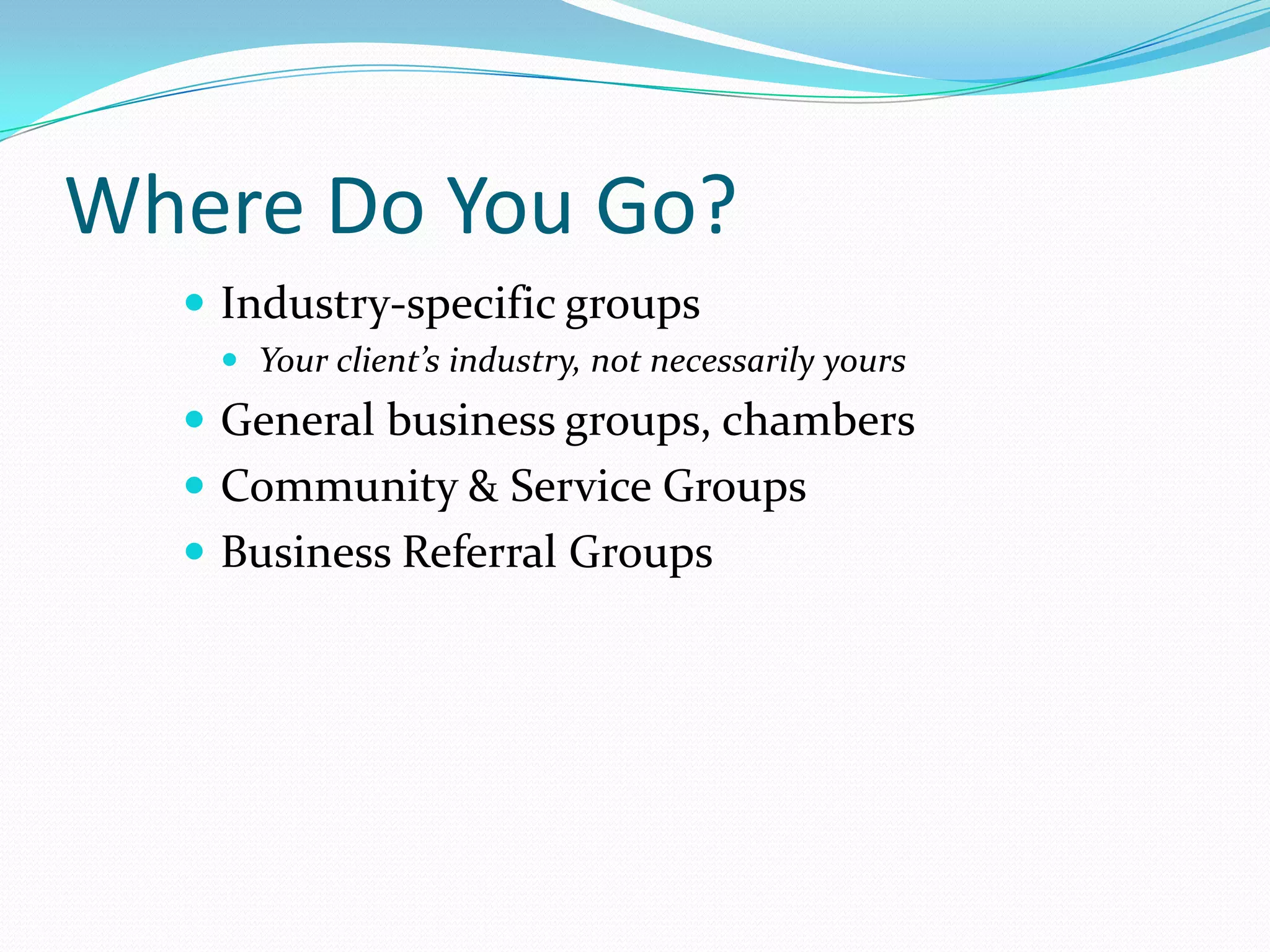 Where Do You Go?
   Industry-specific groups
    Your client’s industry, not necessarily yours
   General business groups, chambers
   Community & Service Groups
   Business Referral Groups
 
