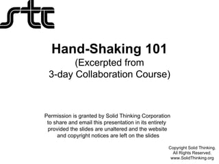 Hand-Shaking 101
       (Excerpted from
 3-day Collaboration Course)



Permission is granted by Solid Thinking Corporation
 to share and email this presentation in its entirety
 provided the slides are unaltered and the website
     and copyright notices are left on the slides

                                                    Copyright Solid Thinking.
                                                      All Rights Reserved.
                                                     www.SolidThinking.org
 