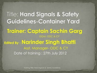 Trainer: Captain Sachin Garg
                                  DGM- ODC & CY

Edited By :   Narinder Singh Bhatti
           Asst. Manager- ODC & CY
      Date of training : 27th July 2012


              Training Title: Hand Signals & Safety Guidelines
 