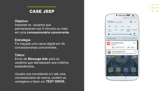 TÁTICA
Objetivo:
Impactar os usuários que
permaneceram por 5 minutos ou mais
em uma concessionária concorrente.
Estratégia:
Foi traçada uma cerca digital em 40
concessionarias concorrentes.
Tático:
Envio de Message Ads para os
usuários que atendessem aos critérios
estabelecidos.
Usuário era convidando a ir até uma
concessionária da marca, conferir as
vantagens e fazer um TEST DRIVE.
CASE JEEP
 