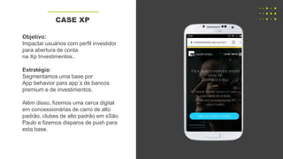 Objetivo:
Impactar usuários com perfil investidor
para abertura de conta
na Xp Investimentos..
Estratégia:
Segmentamos uma base por
App behavior para app´s de bancos
premium e de investimentos.
Além disso, fizemos uma cerca digital
em concessionárias de carro de alto
padrão, clubes de alto padrão em sSão
Paulo e fizemos disparos de push para
esta base.
CASE XP
 