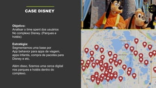 Objetivo:
Analisar o time spent dos usuários
No complexo Disney. (Parques e
hotéis)
Estratégia:
Segmentamos uma base por
App behavior para apps de viagem,
apps Infantis, compra de pacotes para
Disney e etc.
Além disso, fizemos uma cerca digital
nos parques e hotéis dentro do
complexo.
CASE DISNEY
 