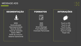 MESSAGE ADS
SEGMENTAÇÃO FORMATOS INTERAÇÕES
SMS
MMS
Smart Message
Push Notification
Chamada Patrocinada
Touch to URL
Touch to call
Touch to play
Type to answer
Touch to install
Traçar rota
MDM
Geolocalização
Hipersegmentação
Tipos de planos
Tipos de conexões
Dados Offline
Perfis de consumo
Sistema Operacional
 
