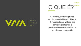 O QUE É?
O usuário, ao navegar nos
mobile sites da Network Hands,
é impactado por vídeos em
formatos exclusivos e
publicidade contextualizada de
acordo com o conteúdo
 