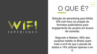 Solução de advertising para Mídia
Wifi com foco na criação de
formatos publicitários para
engajamento do usuário em busca
de conexão.
Segundo a Nielsen, 59% dos
usuários mobile no Brasil usam
mais o wi-fi do que o pacote de
dados e 14% utilizam apenas o wi-
fi.
O QUE É?
 