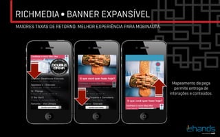RICHMEDIA ∫ BANNER EXPANSÍVEL
MAIORES TAXAS DE RETORNO. MELHOR EXPERIÊNCIA PARA MOBINAUTA.




                                                                 Mapeamento da peça
                                                                  permite entrega de
                                                               interações e conteúdos.
 