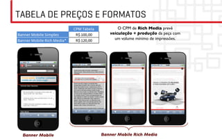 TABELA DE PREÇOS E FORMATOS
                            O CPM de Rich Media prevê
                        veiculação + produção da peça com
                          um volume mínimo de impressões.	





 Banner Mobile	

   Banner Mobile Rich Media	

 
