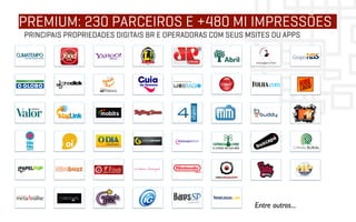 PREMIUM: 230 PARCEIROS E +480 MI IMPRESSÕES
PRINCIPAIS PROPRIEDADES DIGITAIS BR E OPERADORAS COM SEUS MSITES OU APPS




                                                            Entre outros...	

 