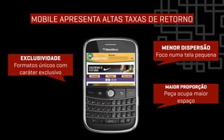 MOBILE APRESENTA ALTAS TAXAS DE RETORNO


                                      MENOR DISPERSÃO
                                    Foco numa tela pequena
  EXCLUSIVIDADE
Formatos únicos com
  caráter exclusivo

                                       MAIOR PROPORÇÃO
                                      Peça ocupa maior
                                           espaço
 