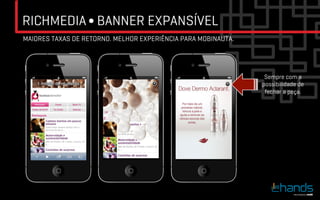 RICHMEDIA ∫ BANNER EXPANSÍVEL
MAIORES TAXAS DE RETORNO. MELHOR EXPERIÊNCIA PARA MOBINAUTA.




                                                                Sempre com a
                                                               possibilidade de
                                                                fechar a peça.
 