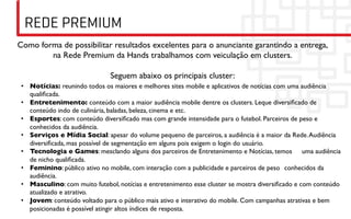 REDE PREMIUM
Como forma de possibilitar resultados excelentes para o anunciante garantindo a entrega,
        na Rede Premium da Hands trabalhamos com veiculação em clusters. 	

                                           	

                         Seguem abaixo os principais cluster:	

 •  Notícias: reunindo todos os maiores e melhores sites mobile e aplicativos de notícias com uma audiência
    qualiﬁcada. 	

 •  Entretenimento: conteúdo com a maior audiência mobile dentre os clusters. Leque diversiﬁcado de
    conteúdo indo de culinária, baladas, beleza, cinema e etc.	

 •  Esportes: com conteúdo diversiﬁcado mas com grande intensidade para o futebol. Parceiros de peso e
    conhecidos da audiência. 	

 •  Serviços e Mídia Social: apesar do volume pequeno de parceiros, a audiência é a maior da Rede. Audiência
    diversiﬁcada, mas possível de segmentação em alguns pois exigem o login do usuário. 	

 •  Tecnologia e Games: mesclando alguns dos parceiros de Entretenimento e Notícias, temos 	

uma audiência
    de nicho qualiﬁcada. 	

 •  Feminino: público ativo no mobile, com interação com a publicidade e parceiros de peso 	

conhecidos da
    audiência. 	

 •  Masculino: com muito futebol, notícias e entretenimento esse cluster se mostra diversiﬁcado e com conteúdo
    atualizado e atrativo.	

 •  Jovem: conteúdo voltado para o público mais ativo e interativo do mobile. Com campanhas atrativas e bem
    posicionadas é possível atingir altos índices de resposta.	

 
