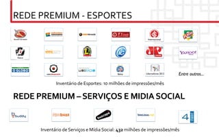 REDE	
  PREMIUM	
  -­‐	
  ESPORTES	
  

                                                                                        Internacional	





 Vasco	





                                                                  Bahia	

            Libertadores 2012	

   Entre outros...	

                      Inventário	
  de	
  Esportes:	
  10	
  milhões	
  de	
  impressões/mês	
  

REDE	
  PREMIUM	
  –	
  SERVIÇOS	
  E	
  MIDIA	
  SOCIAL	
  


            Inventário	
  de	
  Serviços	
  e	
  Mídia	
  Social:	
  432	
  milhões	
  de	
  impressões/mês	
  
 