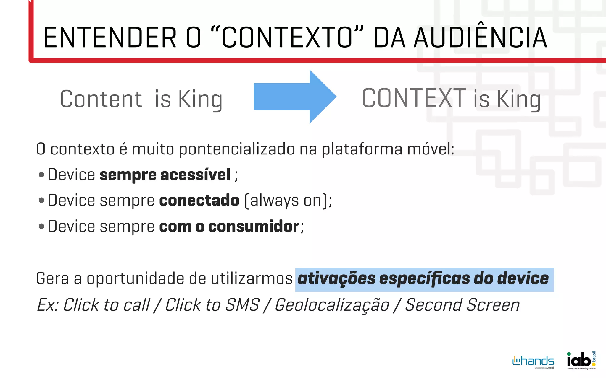 ENTENDER O “CONTEXTO” DA AUDIÊNCIA
   Content is King                         CONTEXT is King
O contexto é muito pontencializado na plataforma móvel:
• Device sempre acessível ;
• Device sempre conectado (always on);
• Device sempre com o consumidor;

Gera a oportunidade de utilizarmos ativações especíﬁcas do device
Ex: Click to call / Click to SMS / Geolocalização / Second Screen
 