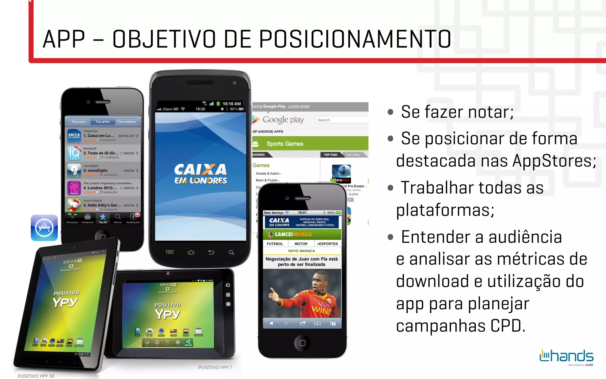 APP – OBJETIVO DE POSICIONAMENTO

                          •  Se fazer notar;
                          •  Se posicionar de forma
                           destacada nas AppStores;
                          •  Trabalhar todas as
                           plataformas;
                          •  Entender a audiência
                           e analisar as métricas de
                           download e utilização do
                           app para planejar
                           campanhas CPD.
 