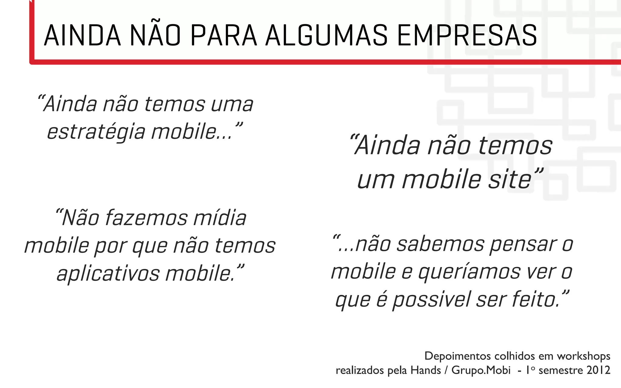AINDA NÃO PARA ALGUMAS EMPRESAS

 “Ainda não temos uma
  estratégia mobile…”
                            “Ainda não temos
                             um mobile site”
  “Não fazemos mídia
mobile por que não temos   “…não sabemos pensar o
  aplicativos mobile.”     mobile e queríamos ver o
                            que é possivel ser feito.”

                                             Depoimentos colhidos em workshops
                           realizados pela Hands / Grupo.Mobi - 1o semestre 2012	

 