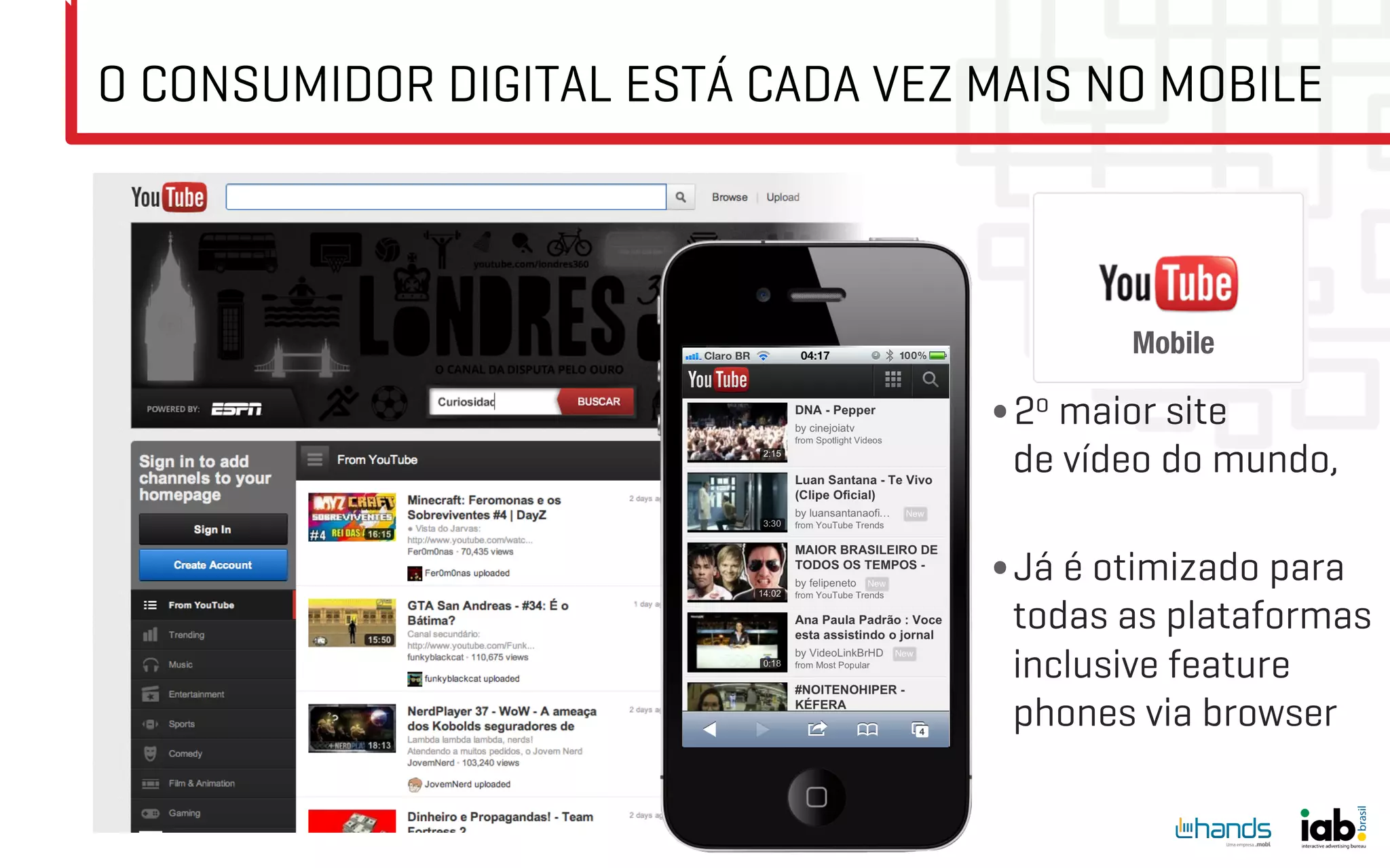 O CONSUMIDOR DIGITAL ESTÁ CADA VEZ MAIS NO MOBILE



                                          Mobile   
                                   • 2o maior site
                                    de vídeo do mundo,

                                   • Já é otimizado para
                                    todas as plataformas
                                    inclusive feature
                                    phones via browser
 