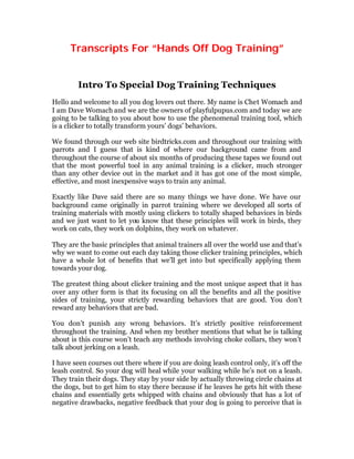 Transcripts For “Hands Off Dog Training”
Intro To Special Dog Training Techniques
Hello and welcome to all you dog lovers out there. My name is Chet Womach and
I am Dave Womach and we are the owners of playfulpupus.com and today we are
going to be talking to you about how to use the phenomenal training tool, which
is a clicker to totally transform yours’ dogs’ behaviors.
We found through our web site birdtricks.com and throughout our training with
parrots and I guess that is kind of where our background came from and
throughout the course of about six months of producing these tapes we found out
that the most powerful tool in any animal training is a clicker, much stronger
than any other device out in the market and it has got one of the most simple,
effective, and most inexpensive ways to train any animal.
Exactly like Dave said there are so many things we have done. We have our
background came originally in parrot training where we developed all sorts of
training materials with mostly using clickers to totally shaped behaviors in birds
and we just want to let you know that these principles will work in birds, they
work on cats, they work on dolphins, they work on whatever.
They are the basic principles that animal trainers all over the world use and that’s
why we want to come out each day taking those clicker training principles, which
have a whole lot of benefits that we’ll get into but specifically applying them
towards your dog.
The greatest thing about clicker training and the most unique aspect that it has
over any other form is that its focusing on all the benefits and all the positive
sides of training, your strictly rewarding behaviors that are good. You don’t
reward any behaviors that are bad.
You don’t punish any wrong behaviors. It’s strictly positive reinforcement
throughout the training. And when my brother mentions that what he is talking
about is this course won’t teach any methods involving choke collars, they won’t
talk about jerking on a leash.
I have seen courses out there where if you are doing leash control only, it’s off the
leash control. So your dog will heal while your walking while he’s not on a leash.
They train their dogs. They stay by your side by actually throwing circle chains at
the dogs, but to get him to stay there because if he leaves he gets hit with these
chains and essentially gets whipped with chains and obviously that has a lot of
negative drawbacks, negative feedback that your dog is going to perceive that is
 
