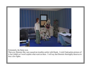 Fortunately, the llama won.
That cow, Dominic Dai, sure caused me troubles earlier with Hands. I wish I had gotten pictures of
it, but I didn't so I won't explain what went on there. I will say that Dominic thoroughly deserves to
lose a few fights.
 
