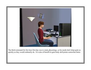 The third command for this here first day was to study physiology, so his needs don't drop quite as
quickly as they would ordinarily do. It is also of benefit to gain body skill points somewhat faster.
 