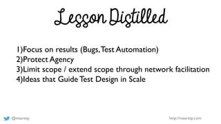 @maaretp http://maaretp.com
Lesson Distilled
1)Focus on results (Bugs,Test Automation)
2)Protect Agency
3)Limit scope / extend scope through network facilitation
4)Ideas that Guide Test Design in Scale
 