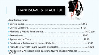 Aquí Encontraras:
Cortes Dama………………………………………………………………... $150
Cortes Caballero…………………………………………………………… $125
Alaciado y Rizado Permanente……………………………………………... $450 c/u
Extensiones…………………………………………………………………... $700
Aplicación de Tinte…………………………………………………………... $250
Cuidados y Tratamientos para el Cabello………………………………….... $380
Peinados y Arreglos para Eventos Especiales………………………………... $320
Aplicación y Asesoramiento para una Nueva Imagen Personal………………
$3,500
 