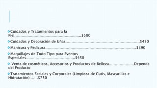 Cuidados y Tratamientos para la
Piel………………………………………………..$500
Cuidados y Decoración de Uñas……………………………………………………..$430
Manicura y Pedicura………………………………………………………………….$390
Maquillajes de Todo Tipo para Eventos
Especiales…………………………………..$450
 Venta de cosméticos, Accesorios y Productos de Belleza…………………Depende
del Producto
Tratamientos Faciales y Corporales (Limpieza de Cutis, Mascarillas e
Hidratación)…….$750
 