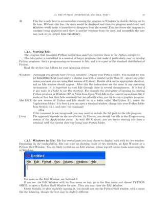1.2. THE PYTHON INTERPRETER AND IDLE, PART I                                  10


39         This line is only here to accommodate running the program in Windows by double clicking on its
           ﬁle icon. Without this line, the story would be displayed and then the program would end, and
           Windows would make it immediately disappear from the screen! This line forces the program to
           continue being displayed until there is another response from the user, and meanwhile the user
           may look at the output from tellStory.




   1.2.4. Starting Idle.
   The program that translates Python instructions and then executes them is the Python interpreter.
   This interpreter is embedded in a number of larger programs that make it particularly easy to develop
Python programs. Such a programming environment is Idle, and it is a part of the standard distribution of
Python.
   Read the section that follows for your operating system:

Windows  (Assuming you already have Python installed.) Display your Python folder. You should see icon
         for Idle31Shortcut (and maybe a similar icon with a number larger than 31 - ignore any other
         unless you know you are using that version of Python). Double click on the appropriate shortcut,
         and an Idle window should appear. After this the instructions are the same in any operating
         environment. It is important to start Idle through these in several circumstances. It is best if
         it you make it a habit to use this shortcut. For example the alternative of opening an existing
         Python program in Windows XP or Vista from Open With Idle in the context menu looks like it
         works at ﬁrst but then fails miserably but inexplicably when you try to run a graphics program.
Mac OS X the new version of Python and Idle should be in a folder called MacPython 3.1, inside the
         Applications folder. It is best if you can open a terminal window, change into your Python folder
         from Section 1.2.1, and enter the command
              idle
         If the command is not recognized, you may need to include the full path to the idle program.
Linux    The approach depends on the installation. In Ubuntu, you should ﬁne idle in the Programming
         section of the Applications menu. As with OS X above, you are better starting idle from a
         terminal, with the current directory being your Python folder.




    1.2.5. Windows in Idle. Idle has several parts you may choose to display, each with its own window.
Depending on the conﬁguration, Idle can start up showing either of two windows, an Edit Window or a
Python Shell Window. You are likely to ﬁrst see an Edit window, whose top left corner looks something like
in Windows:




     For more on the Edit Window, see Section1.9.
     If you see this Edit Window with its Run menu on top, go to the Run menu and choose PYTHON
SHELL to open a Python Shell Window for now. Then you may close the Edit Window.
     Either initially, or after explicitly opening it, you should now see the Python Shell window, with a menu
like the following, though the text may be slightly diﬀerent:
 