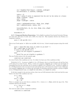 3.1. IF STATEMENTS                                             101


              win = GraphWin(’Ball Bounce’, winWidth, winHeight)
              win.setCoords(0, 0, winWidth, winHeight)

              radius = 10
              xLow = radius # center is separated from the wall by the radius at a bounce
              xHigh = winWidth - radius
              yLow = radius
              yHigh = winHeight - radius

              center = getRandomPoint(xLow, xHigh, yLow, yHigh)
              ball = makeDisk(center, radius, win)

              bounceInBox(ball, dx, dy, xLow, xHigh, yLow, yHigh)
              win.close()

         bounceBall(3, 5)

    3.1.7. Compound Boolean Expressions. To be eligible to graduate from Loyola University Chicago,
you must have 128 units of credit and a GPA of at least 2.0. This translates directly into Python as a
compound condition:
         units >= 128 and GPA >=2.0

This is true if both units >= 128 is true and GPA >=2.0 is true. A short example program using this would
be:
           units = input(’How many units of credit do you have? ’)
           GPA = input(’What is your GPA? ’)
           if units >= 128 and GPA >=2.0:
                print(’You are eligible to graduate!’)
           else:
                print(’You are not eligible to graduate.’)
The new Python syntax is for the operator and:
           condition1 and condition2
It is true if both of the conditions are true. It is false if at least one of the conditions is false.
     Exercise 3.1.7.1. A person is eligible to be a US Senator who is at least 30 years old and has been
a US citizen for at least 9 years. Write a version of a program congress.py to obtain age and length of
citizenship from the user and print out if a person is eligible to be a Senator or not. A person is eligible to
be a US Representative who is at least 25 years old and has been a US citizen for at least 7 years. Elaborate
your program congress.py so it obtains age and length of citizenship and prints whether a person is eligible
to be a US Representative only, or is eligible for both oﬃces, or is eligible for neither.
    In the last example in the previous section, there was an if-elif statement where both tests had the same
block to be done if the condition was true:
          if x < xLow:
               dx = -dx
          elif x > xHigh:
               dx = -dx
There is a simpler way to state this in a sentence: If x < xLow or x > xHigh, switch the sign of dx. That
translates directly into Python:
          if x < xLow or x > xHigh:
               dx = -dx
The word or makes another compound condition:
          condition1 or condition2
 