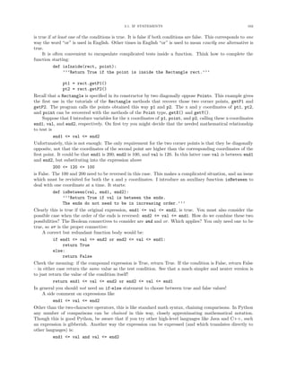 3.1. IF STATEMENTS                                                102


is true if at least one of the conditions is true. It is false if both conditions are false. This corresponds to one
way the word “or” is used in English. Other times in English “or” is used to mean exactly one alternative is
true.
     It is often convenient to encapsulate complicated tests inside a function. Think how to complete the
function starting:
           def isInside(rect, point):
                 ’’’Return True if the point is inside the Rectangle rect.’’’

               pt1 = rect.getP1()
               pt2 = rect.getP2()
Recall that a Rectangle is speciﬁed in its constructor by two diagonally oppose Points. This example gives
the ﬁrst use in the tutorials of the Rectangle methods that recover those two corner points, getP1 and
getP2. The program calls the points obtained this way p1 and p2. The x and y coordinates of pt1, pt2,
and point can be recovered with the methods of the Point type, getX() and getY().
     Suppose that I introduce variables for the x coordinates of p1, point, and p2, calling these x-coordinates
end1, val, and end2, respectively. On ﬁrst try you might decide that the needed mathematical relationship
to test is
           end1 <= val <= end2
Unfortunately, this is not enough: The only requirement for the two corner points is that they be diagonally
opposite, not that the coordinates of the second point are higher than the corresponding coordinates of the
ﬁrst point. It could be that end1 is 200; end2 is 100, and val is 120. In this latter case val is between end1
and end2, but substituting into the expression above
           200 <= 120 <= 100
is False. The 100 and 200 need to be reversed in this case. This makes a complicated situation, and an issue
which must be revisited for both the x and y coordinates. I introduce an auxiliary function isBetween to
deal with one coordinate at a time. It starts:
           def isBetween(val, end1, end2):
               ’’’Return True if val is between the ends.
               The ends do not need to be in increasing order.’’’
Clearly this is true if the original expression, end1 <= val <= end2, is true. You must also consider the
possible case when the order of the ends is reversed: end2 <= val <= end1. How do we combine these two
possibilities? The Boolean connectives to consider are and and or. Which applies? You only need one to be
true, so or is the proper connective:
     A correct but redundant function body would be:
           if end1 <= val <= end2 or end2 <= val <= end1:
               return True
           else:
               return False
Check the meaning: if the compound expression is True, return True. If the condition is False, return False
– in either case return the same value as the test condition. See that a much simpler and neater version is
to just return the value of the condition itself!
           return end1 <= val <= end2 or end2 <= val <= end1
In general you should not need an if-else statement to choose between true and false values!
     A side comment on expressions like
           end1 <= val <= end2
Other than the two-character operators, this is like standard math syntax, chaining comparisons. In Python
any number of comparisons can be chained in this way, closely approximating mathematical notation.
Though this is good Python, be aware that if you try other high-level languages like Java and C++, such
an expression is gibberish. Another way the expression can be expressed (and which translates directly to
other languages) is:
           end1 <= val and val <= end2
 