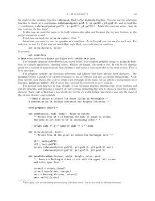 3.1. IF STATEMENTS                                          103


So much for the auxiliary function isBetween. Back to the isInside function. You can use the isBetween
function to check the x coordinates, isBetween(point.getX(), p1.getX(), p2.getX()), and to check the
y coordinates, isBetween(point.getY(), p1.getY(), p2.getY()). Again the question arises: how do
you combine the two tests?
     In this case we need the point to be both between the sides and between the top and bottom, so the
proper connector is and.
     Think how to ﬁnish the isInside method. Hint: 3
     Sometimes you want to test the opposite of a condition. As in English you can use the word not. For
instance, to test if a Point was not inside Rectangle Rect, you could use the condition
          not isInside(rect, point)
In general,
          not condition
is True when condition is False, and False when condition is True.
     The example program chooseButton1.py, shown below, is a complete program using the isInside func-
tion in a simple application, choosing colors. Pardon the length. Do check it out. It will be the starting
point for a number of improvements that shorten it and make it more powerful in the next section. First a
brief overview:
     The program includes the functions isBetween and isInside that have already been discussed. The
program creates a number of colored rectangles to use as buttons and also as picture components. Aside
from speciﬁc data values, the code to create each rectangle is the same, so the action is encapsulated in a
function, makeColoredRect. All of this is ﬁne, and will be preserved in later versions.
     The present main function is long, though. It has the usual graphics starting code, draws buttons and
picture elements, and then has a number of code sections prompting the user to choose a color for a picture
element. Each code section has a long if-elif-else test to see which button was clicked, and sets the color of
the picture element appropriately.
          ’’’Make a choice of colors via mouse clicks in Rectangles --
          A demonstration of Boolean operators and Boolean functions.’’’

         from graphics import *

         def isBetween(x, end1, end2): #same as before
             ’’’Return True if x is between the ends or equal to either.
             The ends do not need to be in increasing order.’’’

               return end1 <= x <= end2 or end2 <= x <= end1

         def isInside(point, rect):
             ’’’Return True if the point is inside the Rectangle rect.’’’

               pt1 = rect.getP1()
               pt2 = rect.getP2()
               return isBetween(point.getX(), pt1.getX(), pt2.getX()) and 
                      isBetween(point.getY(), pt1.getY(), pt2.getY())

         def makeColoredRect(corner, width, height, color, win):
             ’’’ Return a Rectangle drawn in win with the upper left corner
             and color specified.’’’

               corner2 = corner.clone()
               corner2.move(width, -height)
               rect = Rectangle(corner, corner2)
               rect.setFill(color)
    3Once again, you are calculating and returning a Boolean result. You do not need an if-else statement.
 