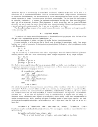 3.2. LOOPS AND TUPLES                                             105


Recall that Python is smart enough to realize that a statement continues to the next line if there is an
unmatched pair of parentheses or brackets. Above is another situation with a long statement, but there are
no unmatched parentheses on a line. For readability it is best not to make an enormous long line that would
run oﬀ your screen or paper. Continuing to the next line is recommended. You can make the ﬁnal character
on a line be a backslash () to indicate the statement continues on the next line. This is not particularly
neat, but it is a rather rare situation. Most statements ﬁt neatly on one line, and the creator of Python
decided it was best to make the syntax simple in the most common situation. (Many other languages require
a special statement terminator symbol like ’;’ and pay no attention to newlines).
    The chooseButton1.py program is long partly because of repeated code. The next section gives another
version involving lists.

                                           3.2. Loops and Tuples
     This section will discuss several improvements to the chooseButton1.py program from the last section
that will turn it into example program chooseButton2.py.
     First an introduction to tuples, which we will use for the ﬁrst time in this section:
     A tuple is similar to a list except that a literal tuple is enclosed in parentheses rather than square
brackets and a tuple is immutable. In particular you cannot change the length or substitute elements, unlike
a list. Examples are
           (1, 2, 3)
           (’yes’, ’no’)
They are another way to make several items into a single object. You can refer to individual parts with
indexing, like with lists, but a more common way is with multiple assignment. A silly simple example:
           tup = (1, 2)
           (x, y) = tup
           print(x) # printe 1
           print(y) # prints 2
Now back to improving the chooseButton1.py program, which has similar code repeating in several places.
Imagine how much worse it would be if there were more colors to choose from and more parts to color!
     First consider the most egregious example:
                if isInside(pt, redButton):
                     color = ’red’
                elif isInside(pt, yellowButton):
                     color = ’yellow’
                elif isInside(pt, blueButton):
                     color = ’blue’
                else :
                     color = ’white’
Not only is this exact if statement repeated several times, all the conditions within the if statement are
very similar! Part of the reason I did not put this all in a function was the large number of separate variables.
On further inspection, the particular variables redButton, yellowButton, blueButton, all play a similar
role, and their names are not really important, it is their associations that are important: that redButton
goes with ’red’, .... When there is a sequence of things all treated similarly, it suggests a list and a loop. An
issue here is that the changing data is paired, a rectangle with a color string. There are a number of ways to
handle such associations. A very neat way in Python to package a pair (or more things together) is a tuple,
turning several things into one object, as in (redButtton, ’red’). Objects such are this tuple can be put in a
larger list:

          choicePairs = [(redButtton, ’red’), (yellowButton, ’yellow’), (blueButton, ’blue’)]
Such tuples may be neatly handled in a for statement. You can imagine a function to encapsulate the color
choice starting:
          def getChoice(choicePairs, default, win):
               ’’’Given a list choicePairs of tuples, with each tuple in the form
 