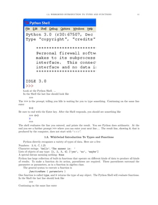 1.3. WHIRLWIND INTRODUCTION TO TYPES AND FUNCTIONS                                11




    Look at the Python Shell. ...
    In the Shell the last line should look like
         >>>
The >>> is the prompt, telling you Idle is waiting for you to type something. Continuing on the same line
enter
         6+3
Be sure to end with the Enter key. After the Shell responds, you should see something like
         >>> 6+3
         9
         >>>
The shell evaluates the line you entered, and prints the result. You see Python does arithmetic. At the
end you see a further prompt >>> where you can enter your next line.... The result line, showing 9, that is
produced by the computer, does not start with “>>>”.

                       1.3. Whirlwind Introduction To Types and Functions
    Python directly recognizes a variety of types of data. Here are a few:
Numbers: 3, 6, -7, 1.25
Character strings: ’hello’, ’The answer is: ’
Lists of objects of any type: [1, 2, 3, 4], [’yes’, ’no’, ’maybe’]
A special datum meaning nothing: None
Python has large collection of built-in functions that operate on diﬀerent kinds of data to produce all kinds
of results. To make a function do its action, parentheses are required. These parentheses surround the
parameter or parameters, as in a function in algebra class.
    The general syntax to execute a function is
          functionName ( parameters )
One function is called type, and it returns the type of any object. The Python Shell will evaluate functions.
In the Shell the last line should look like
          >>>
Continuing on the same line enter
 
