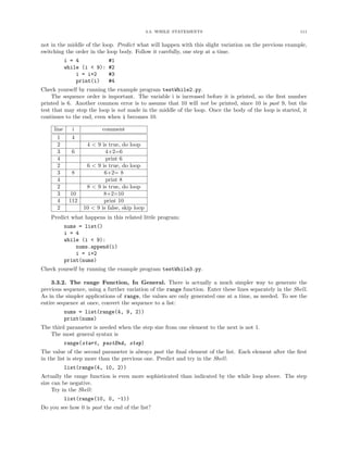 3.3. WHILE STATEMENTS                                      111


not in the middle of the loop. Predict what will happen with this slight variation on the previous example,
switching the order in the loop body. Follow it carefully, one step at a time.
            i = 4            #1
            while (i < 9):   #2
                i = i+2      #3
                print(i)     #4
Check yourself by running the example program testWhile2.py.
     The sequence order is important. The variable i is increased before it is printed, so the ﬁrst number
printed is 6. Another common error is to assume that 10 will not be printed, since 10 is past 9, but the
test that may stop the loop is not made in the middle of the loop. Once the body of the loop is started, it
continues to the end, even when i becomes 10.

     line     i            comment
       1      4
       2            4 < 9 is true, do loop
       3      6             4+2=6
       4                    print 6
       2            6 < 9 is true, do loop
       3      8            6+2= 8
       4                    print 8
       2            8 < 9 is true, do loop
       3      10           8+2=10
       4     112           print 10
       2           10 < 9 is false, skip loop
    Predict what happens in this related little program:
            nums = list()
            i = 4
            while (i < 9):
                nums.append(i)
                i = i+2
            print(nums)
Check yourself by running the example program testWhile3.py.

    3.3.2. The range Function, In General. There is actually a much simpler way to generate the
previous sequence, using a further variation of the range function. Enter these lines separately in the Shell.
As in the simpler applications of range, the values are only generated one at a time, as needed. To see the
entire sequence at once, convert the sequence to a list:
            nums = list(range(4, 9, 2))
            print(nums)
The third parameter is needed when the step size from one element to the next is not 1.
   The most general syntax is
            range(start, pastEnd, step)
The value of the second parameter is always past the ﬁnal element of the list. Each element after the ﬁrst
in the list is step more than the previous one. Predict and try in the Shell:
            list(range(4, 10, 2))
Actually the range function is even more sophisticated than indicated by the while loop above. The step
size can be negative.
     Try in the Shell:
            list(range(10, 0, -1))
Do you see how 0 is past the end of the list?
 