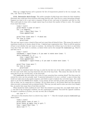 3.3. WHILE STATEMENTS                                           112


   Make up a range function call to generate the list of temperatures printed in the tea example, 115,
114, 113. Test it in the Shell.

     3.3.3. Interactive while Loops. The earlier examples of while loops were chosen for their simplicity.
Obviously they could have been rewritten with range function calls. Now lets try a more interesting example.
Suppose you want to let a user enter a sequence of lines of text, and want to remember each line in a list.
This could easily be done with a simple repeat loop if you knew the number of lines to enter. For example
if you want three lines:
          lines = list()
          print(’Enter 3 lines of text’)
          for i in range(3):
              line = input(’Next line: ’)
              lines.append(line)

          print(’Your lines were:’) # check now
          for line in lines:
               print(line)
The user may want to enter a bunch of lines and not count them all ahead of time. This means the number of
repetitions would not be known ahead of time. A while loop is appropriate here. There is still the question
of how to test whether the user wants to continue. An obvious but verbose way to do this is to ask before
every line if the user wants to continue, as shown below and in the example ﬁle readLines1.py. Read it
and then run it:
          lines = list()
          testAnswer = input(’Press y if you want to enter more lines: ’)
          while testAnswer == ’y’:
               line = input(’Next line: ’)
               lines.append(line)
               testAnswer = input(’Press y if you want to enter more lines: ’)

          print(’Your lines were:’)
          for line in lines:
               print(line)
The data must be initialized before the loop, in order for the ﬁrst test of the while condition to work. Also
the test must work when you loop back from the end of the loop body. This means the data for the test
must also be set up a second time, in the loop body.
     The readLines1.py code works, but it may be more annoying than counting ahead! Two lines must be
entered for every one you actually want! A practical alternative is to use a sentinel: a piece of data that
would not make sense in the regular sequence, and which is used to indicate the end of the input. You could
agree to use the line DONE! Even simpler: if you assume all the real lines of data will actually have some
text on them, use an empty line as a sentinel. (If you think about it, the Python Shell uses this approach
when you enter a statement with an indented body.) This way you only need to enter one extra (very simple)
line, no matter how many lines of real data you have.
     What should the while condition be now? Since the sentinel is an empty line, you might think line ==
’’, but that is the termination condition, not the continuation condition: You need the opposite condition.
To negate a condition in Python, you may use not, like in English,
          not line == ’’
. Of course in this situation there is a shorter way, line != ’’. Run the example program readLines2.py,
shown below:
          lines = list()
          print(’Enter lines of text.’)
          print(’Enter an empty line to quit.’)
          line = input(’Next line: ’)
          while line != ’’:
 